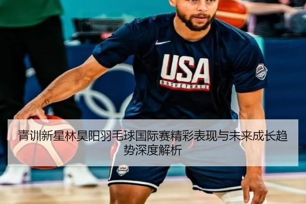 青训新星林昊阳羽毛球国际赛精彩表现与未来成长趋势深度解析